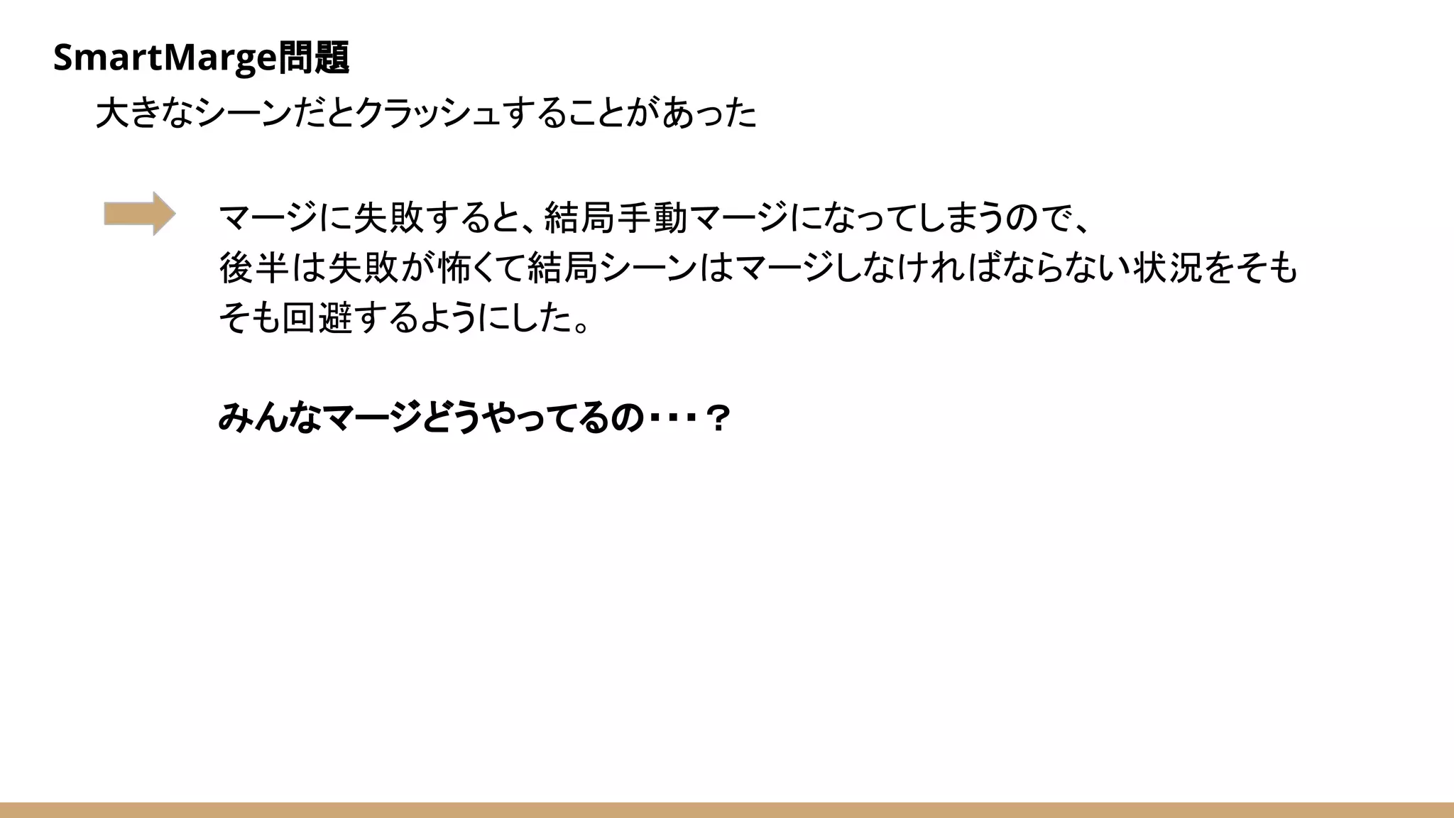 SmartMarge問題
大きなシーンだとクラッシュすることがあった
マージに失敗すると、結局手動マージになってしまうので、
後半は失敗が怖くて結局シーンはマージしなければならない状況をそも
そも回避するようにした。
みんなマージどうやってるの・・・？
 