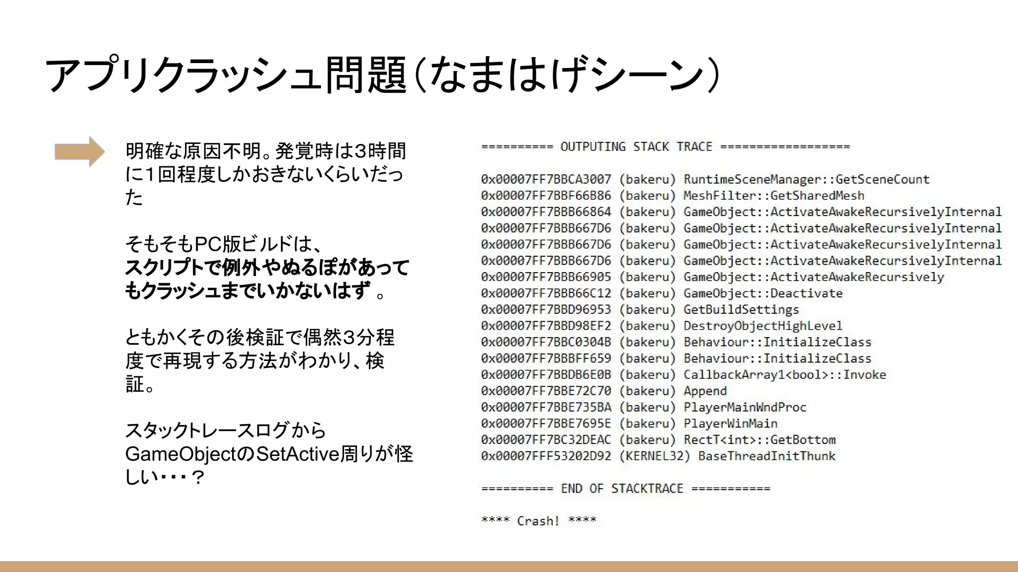アプリクラッシュ問題（なまはげシーン）
明確な原因不明。発覚時は３時間
に１回程度しかおきないくらいだっ
た
そもそもPC版ビルドは、
スクリプトで例外やぬるぽがあって
もクラッシュまでいかないはず 。
ともかくその後検証で偶然３分程
度で再現する方法がわかり、検
証。
スタックトレースログから
GameObjectのSetActive周りが怪
しい・・・？
 