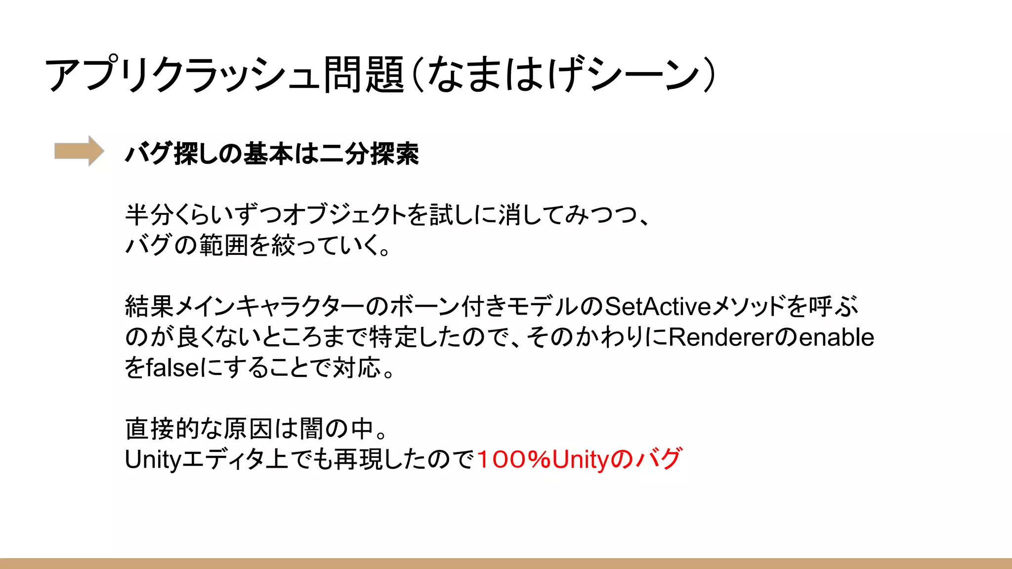 アプリクラッシュ問題（なまはげシーン）
バグ探しの基本は二分探索
半分くらいずつオブジェクトを試しに消してみつつ、
バグの範囲を絞っていく。
結果メインキャラクターのボーン付きモデルのSetActiveメソッドを呼ぶ
のが良くないところまで特定したので、そのかわりにRendererのenable
をfalseにすることで対応。
直接的な原因は闇の中。
Unityエディタ上でも再現したので１００％Unityのバグ
 