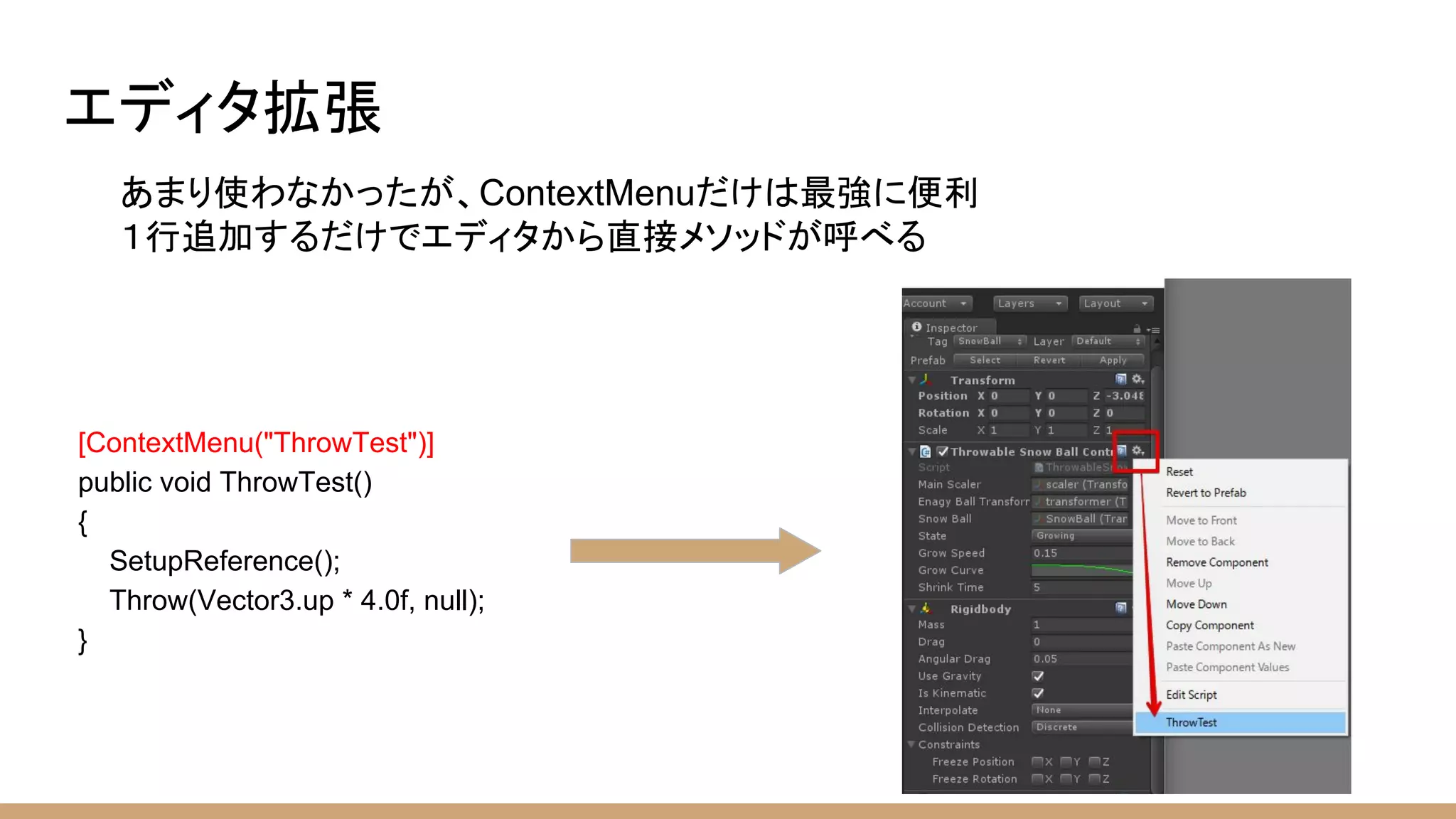 エディタ拡張
あまり使わなかったが、ContextMenuだけは最強に便利
１行追加するだけでエディタから直接メソッドが呼べる
[ContextMenu("ThrowTest")]
public void ThrowTest()
{
SetupReference();
Throw(Vector3.up * 4.0f, null);
}
 