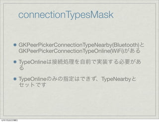 connectionTypesMask

              GKPeerPickerConnectionTypeNearby(Bluetooth)と
              GKPeerPickerConnectionTypeOnline(WiFi)がある
              TypeOnlineは接続処理を自前で実装する必要があ
              る
              TypeOnlineのみの指定はできず、TypeNearbyと
              セットです




12年7月23日月曜日
 