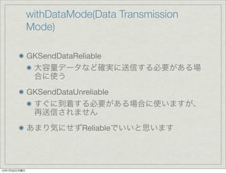 withDataMode(Data Transmission
              Mode)

              GKSendDataReliable
               大容量データなど確実に送信する必要がある場
               合に使う
              GKSendDataUnreliable
               すぐに到着する必要がある場合に使いますが、
               再送信されません
              あまり気にせずReliableでいいと思います




12年7月23日月曜日
 