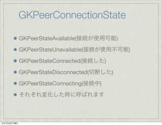 GKPeerConnectionState

              GKPeerStateAvailable(接続が使用可能)
              GKPeerStateUnavailable(接続が使用不可能)
              GKPeerStateConnected(接続した)
              GKPeerStateDisconnected(切断した)
              GKPeerStateConnecting(接続中)
              それぞれ変化した時に呼ばれます



12年7月23日月曜日
 