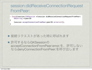 session:didReceiveConnectionRequest
              FromPeer:




              接続リクエストがあった時に呼ばれます
              許可するならGKSessionの
              acceptConnectionFromPeer:error:を、許可しない
              ならdenyConnectionFromPeer:を呼び出します




12年7月23日月曜日
 
