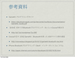 参考資料
              GameKit プログラミングガイド

                https://developer.apple.com/jp/devcenter/ios/library/documentation/
                GameKit_Guide.pdf

              【iOS4】初めてのBluetoothプログラミング - おいしいCocoaの飲み方

                http://ip7.biz/wordpress/?p=260

              Cocoaの日々: [iOS] GameKit - Bluetoothを使った iOSデバイス間の通信

                http://cocoadays.blogspot.jp/2010/12/gamekit-bluetooth-ios.html

              iPhone Bluetoothプログラミング / DevX - インターネットコム コラム

                http://japan.internet.com/column/developer/20100216/26.html


12年7月23日月曜日
 