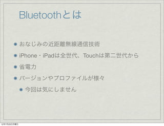 Bluetoothとは

              おなじみの近距離無線通信技術
              iPhone・iPadは全世代、Touchは第二世代から
              省電力
              バージョンやプロファイルが様々
               今回は気にしません




12年7月23日月曜日
 
