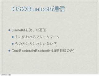 iOSのBluetooth通信


              GameKitを使った通信
               主に使われるフレームワーク
               今のところこれしかない？
              CoreBluetooth(Bluetooth 4.0搭載機のみ)




12年7月23日月曜日
 