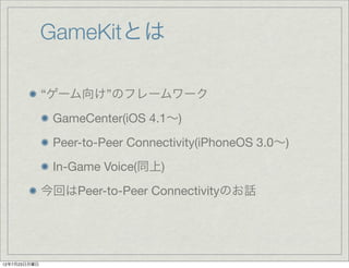 GameKitとは

              “ゲーム向け”のフレームワーク
               GameCenter(iOS 4.1∼)
               Peer-to-Peer Connectivity(iPhoneOS 3.0∼)
               In-Game Voice(同上)
              今回はPeer-to-Peer Connectivityのお話




12年7月23日月曜日
 