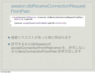 session:didReceiveConnectionRequest
              FromPeer:




              接続リクエストがあった時に呼ばれます
              許可するならGKSes...