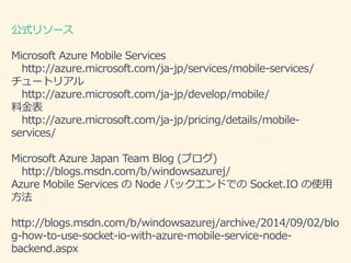 ʽ꥽` 
Microsoft Azure Mobile Services 
http://azure.microsoft.com/ja-jp/services/mobile-services/ 
`ȥꥢ 
http://azure.microsoft.com/ja-jp/develop/mobile/ 
Ͻ 
http://azure.microsoft.com/ja-jp/pricing/details/mobile-services/ 
Microsoft Azure Japan Team Blog (֥) 
http://blogs.msdn.com/b/windowsazurej/ 
Azure Mobile Services Node ХåɤǤSocket.IO ʹ 
 
http://blogs.msdn.com/b/windowsazurej/archive/2014/09/02/blo 
g-how-to-use-socket-io-with-azure-mobile-service-node-backend. 
aspx 
 