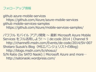 ե`å 
github azure-mobile-services 
https://github.com/Azure/azure-mobile-services 
github mobile-services-samples 
https://github.com/Azure/mobile-services-samples/ 
ѥեХ륢ץ_k Microsoft Azure Mobile 
Services եä褦!  | de:code 2014 | Channel 9 
http://channel9.msdn.com/Events/de-code/2014/SV-007 
Shotaro Suzukis BlogMSХ󥸥ꥹȤBlog) 
http://blogs.msdn.com/b/shosuz/ 
S/N Ratio (by SATO Naoki) | Microsoft Azure and more 
http://satonaoki.wordpress.com/ 
 
