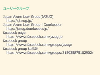 ``` 
Japan Azure User Group(JAZUG) 
http://r.jazug.jp/ 
Japan Azure User Group | Doorkeeper 
http://jazug.doorkeeper.jp/ 
facebook page 
https://www.facebook.com/jazug.jp 
facebook group 
https://www.facebook.com/groups/jazug/ 
facebook group ̨ 
https://www.facebook.com/groups/315935875102902/ 
