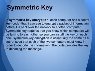 Symmetric Key
In symmetric-key encryption, each computer has a secret
key (code) that it can use to encrypt a packet of information
before it is sent over the network to another computer.
Symmetric-key requires that you know which computers will
be talking to each other so you can install the key on each
one. Symmetric-key encryption is essentially the same as a
secret code that each of the two computers must know in
order to decode the information. The code provides the key
to decoding the message.
 