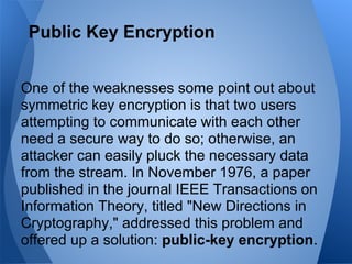 Public Key Encryption


One of the weaknesses some point out about
symmetric key encryption is that two users
attempting to communicate with each other
need a secure way to do so; otherwise, an
attacker can easily pluck the necessary data
from the stream. In November 1976, a paper
published in the journal IEEE Transactions on
Information Theory, titled "New Directions in
Cryptography," addressed this problem and
offered up a solution: public-key encryption.
 