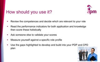 How should you use it?
 Review the competences and decide which are relevant to your role
 Read the performance indicators for both application and knowledge
then score these holistically
 Ask someone else to validate your scores
 Measure yourself against a specific role profile
 Use the gaps highlighted to develop and build into your PDP and CPD
plan
14
 