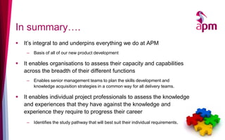 In summary….
 It’s integral to and underpins everything we do at APM
– Basis of all of our new product development
 It enables organisations to assess their capacity and capabilities
across the breadth of their different functions
– Enables senior management teams to plan the skills development and
knowledge acquisition strategies in a common way for all delivery teams.
 It enables individual project professionals to assess the knowledge
and experiences that they have against the knowledge and
experience they require to progress their career
– Identifies the study pathway that will best suit their individual requirements.
17
 