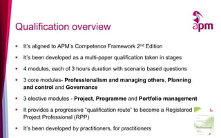 Qualification overview
 It’s aligned to APM’s Competence Framework 2nd Edition
 It’s been developed as a multi-paper qualification taken in stages
 4 modules, each of 3 hours duration with scenario based questions
 3 core modules- Professionalism and managing others, Planning
and control and Governance
 3 elective modules - Project, Programme and Portfolio management
 It provides a progressive “qualification route” to become a Registered
Project Professional (RPP)
 It’s been developed by practitioners, for practitioners
21
 