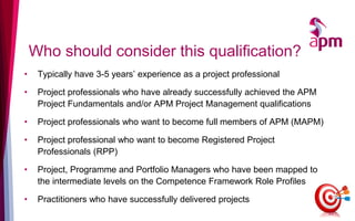 Who should consider this qualification?
• Typically have 3-5 years’ experience as a project professional
• Project professionals who have already successfully achieved the APM
Project Fundamentals and/or APM Project Management qualifications
• Project professionals who want to become full members of APM (MAPM)
• Project professional who want to become Registered Project
Professionals (RPP)
• Project, Programme and Portfolio Managers who have been mapped to
the intermediate levels on the Competence Framework Role Profiles
• Practitioners who have successfully delivered projects
22
 