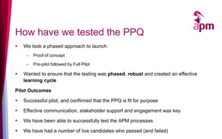 How have we tested the PPQ
 We took a phased approach to launch:
– Proof of concept
– Pre-pilot followed by Full Pilot
 Wanted to ensure that the testing was phased, robust and created an effective
learning cycle
Pilot Outcomes
 Successful pilot, and confirmed that the PPQ is fit for purpose
 Effective communication, stakeholder support and engagement was key
 We have been able to successfully test the APM processes
 We have had a number of live candidates who passed (and failed)
 