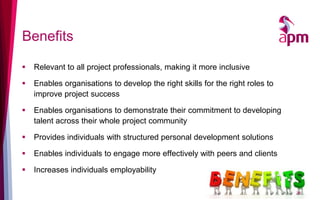 Benefits
 Relevant to all project professionals, making it more inclusive
 Enables organisations to develop the right skills for the right roles to
improve project success
 Enables organisations to demonstrate their commitment to developing
talent across their whole project community
 Provides individuals with structured personal development solutions
 Enables individuals to engage more effectively with peers and clients
 Increases individuals employability
28
 