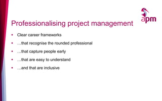 Professionalising project management
 Clear career frameworks
 …that recognise the rounded professional
 …that capture people early
 …that are easy to understand
 …and that are inclusive
 