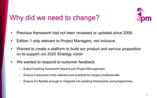 Why did we need to change?
 Previous framework had not been reviewed or updated since 2008
 Edition 1 only relevant to Project Managers, not inclusive
 Wanted to create a platform to build our product and service proposition
on to support our 2020 Strategy vision
 We wanted to respond to customer feedback:
– Extend existing framework beyond just Project Management
– Ensure it becomes more relevant and practical for project professionals
– Ensure it’s flexible enough to integrate into existing frameworks and programmes
9
 