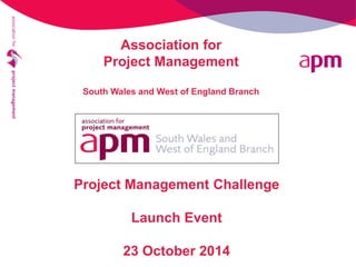 Project Management Challenge 
Launch Event 
23 October 2014 
Association for Project Management South Wales and West of England Branch  