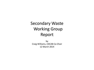 Secondary Waste
Working Group
Report
by
Craig Williams, CDCAB Co-Chair
12 March 2014
 