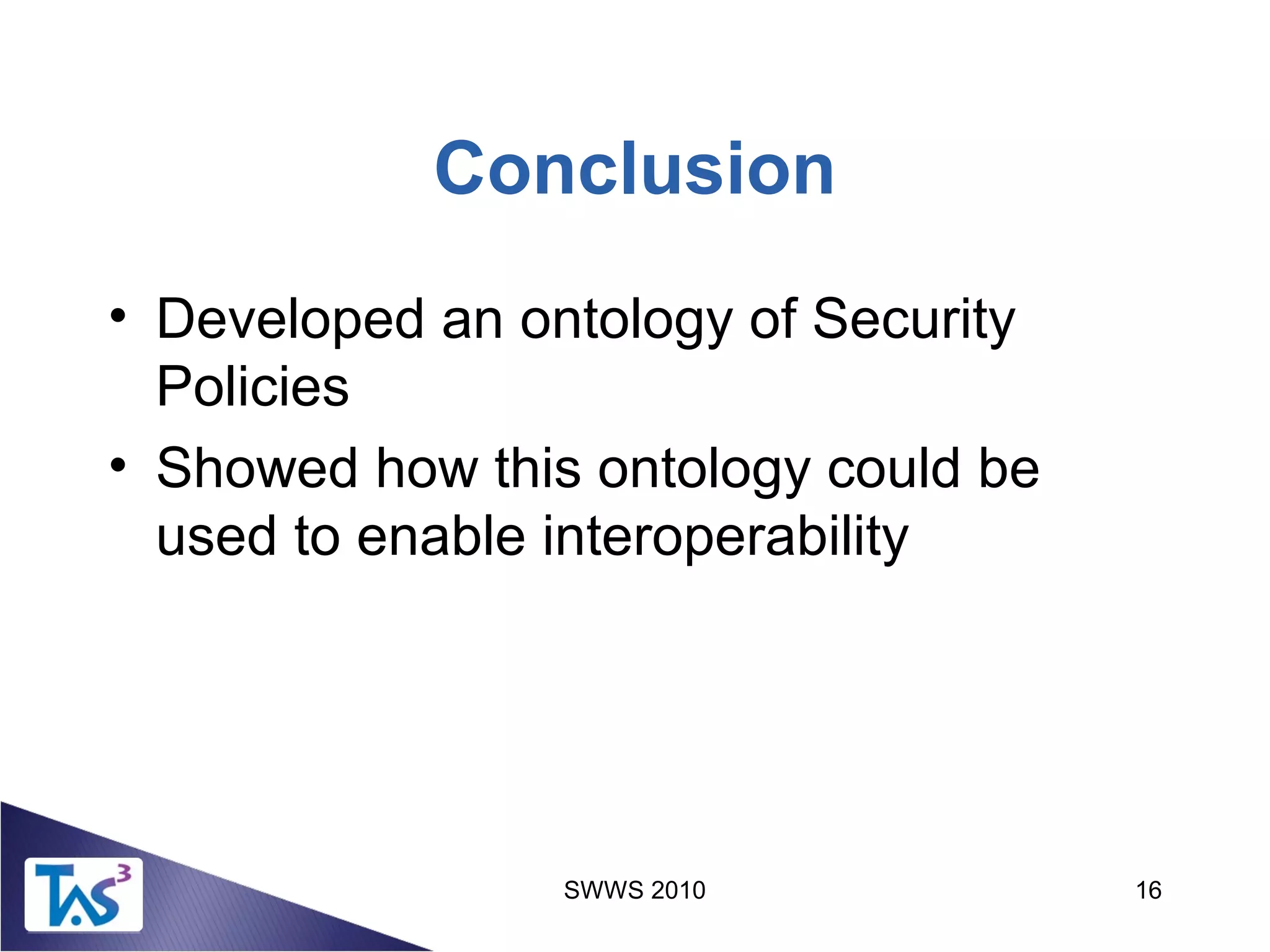 SWWS 2010 16
Conclusion
• Developed an ontology of Security
Policies
• Showed how this ontology could be
used to enable interoperability
 