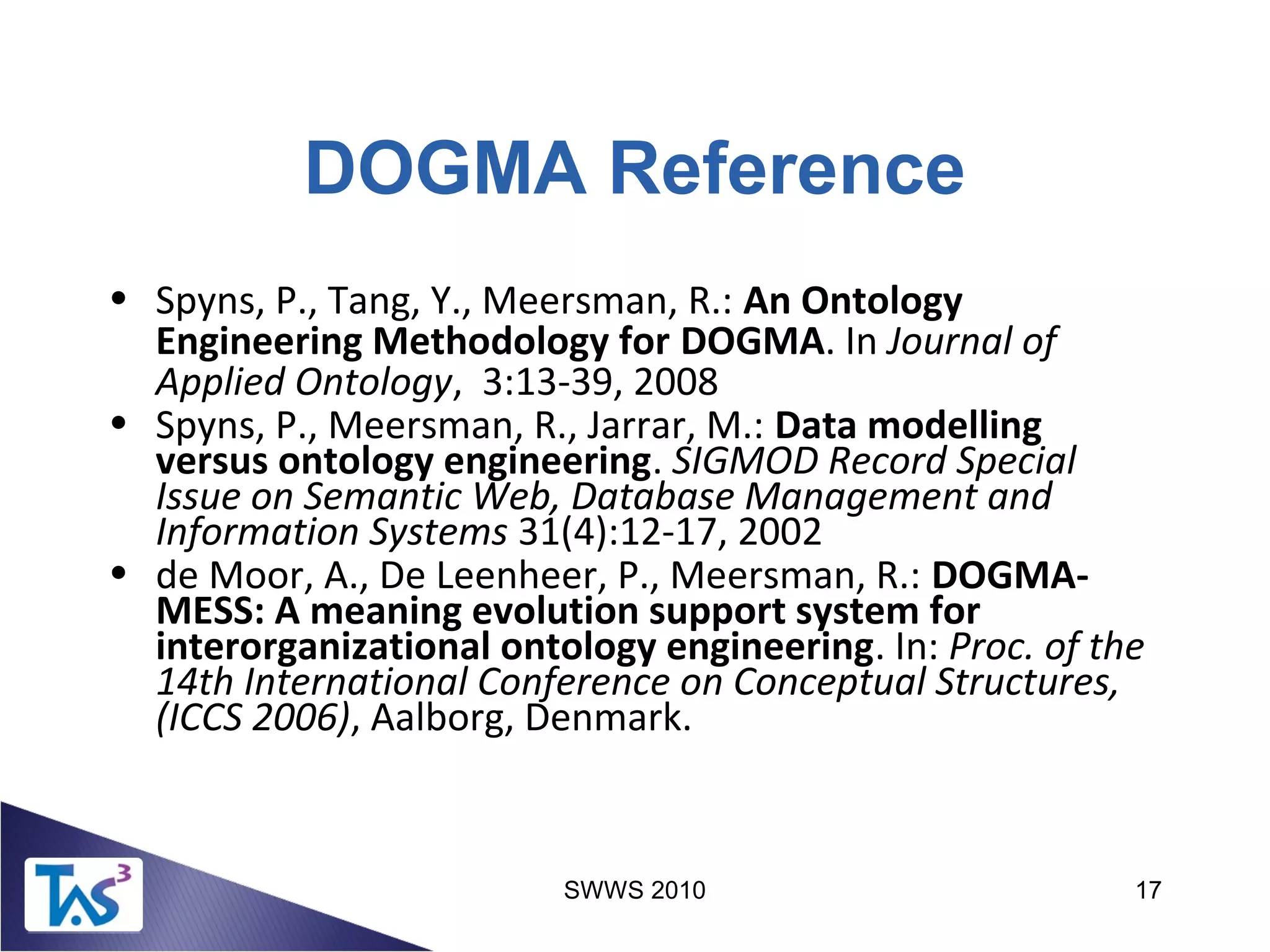 SWWS 2010 17
DOGMA Reference
• Spyns, P., Tang, Y., Meersman, R.: An Ontology
Engineering Methodology for DOGMA. In Journal of
Applied Ontology, 3:13-39, 2008
• Spyns, P., Meersman, R., Jarrar, M.: Data modelling
versus ontology engineering. SIGMOD Record Special
Issue on Semantic Web, Database Management and
Information Systems 31(4):12-17, 2002
• de Moor, A., De Leenheer, P., Meersman, R.: DOGMA-
MESS: A meaning evolution support system for
interorganizational ontology engineering. In: Proc. of the
14th International Conference on Conceptual Structures,
(ICCS 2006), Aalborg, Denmark.
 