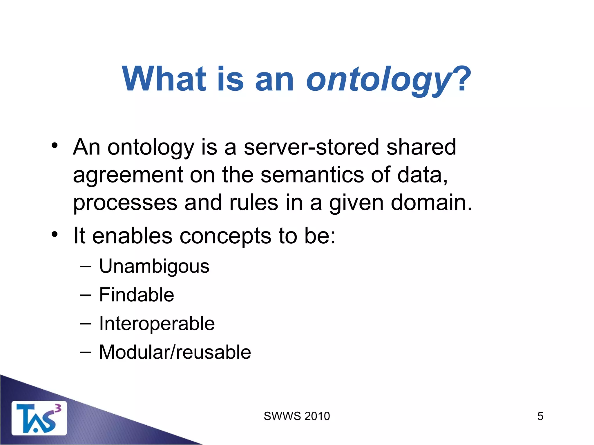 SWWS 2010 5
What is an ontology?
• An ontology is a server-stored shared
agreement on the semantics of data,
processes and rules in a given domain.
• It enables concepts to be:
– Unambigous
– Findable
– Interoperable
– Modular/reusable
 