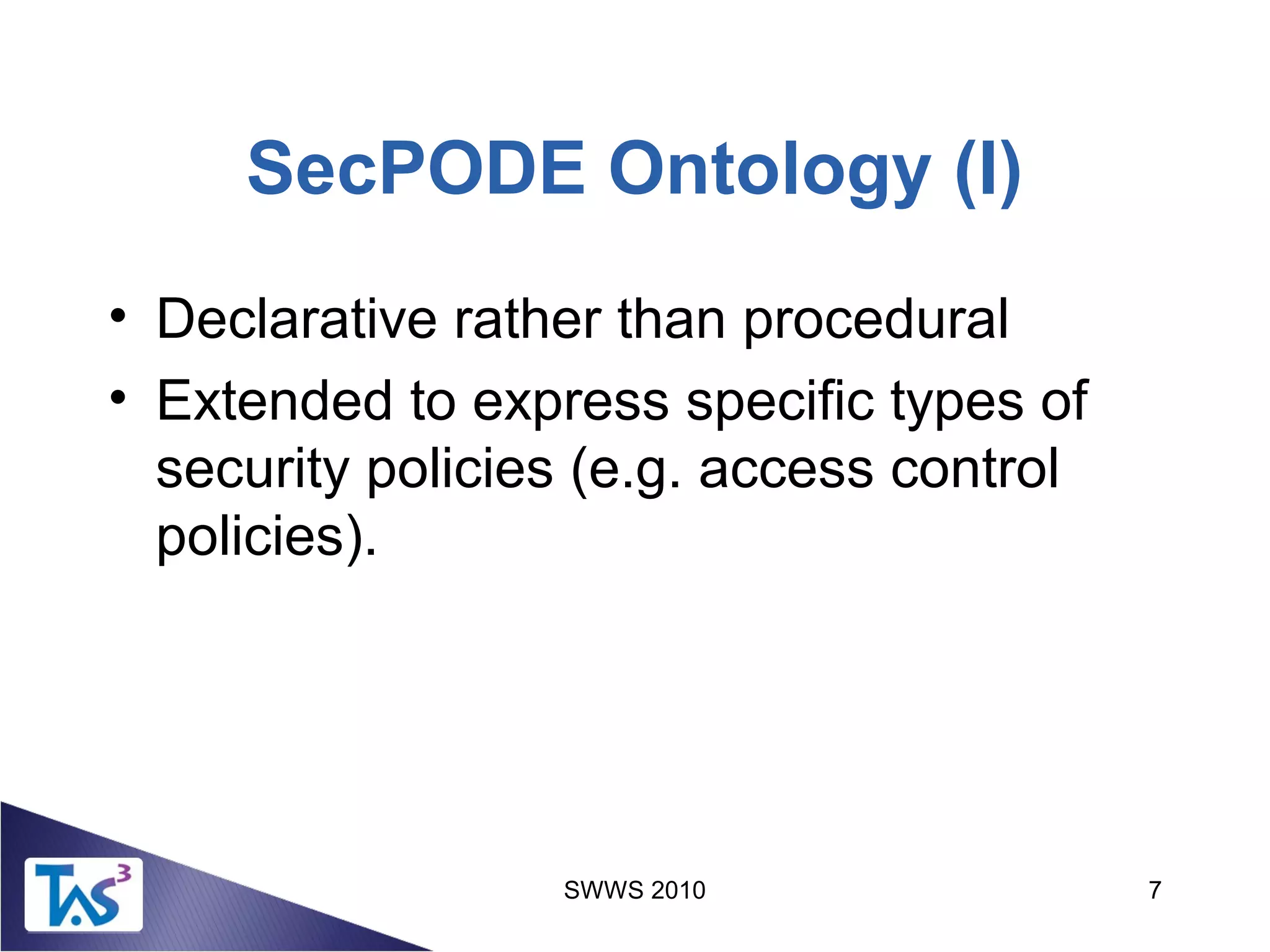 SWWS 2010 7
SecPODE Ontology (I)
• Declarative rather than procedural
• Extended to express specific types of
security policies (e.g. access control
policies).
 