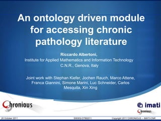 An ontology driven module
                for accessing chronic
                 pathology literature
                                        Riccardo Albertoni,
                  Institute for Applied Mathematics and Information Technology
                                        C.N.R., Genova, Italy


                  Joint work with Stephan Kiefer, Jochen Rauch, Marco Attene,
                     Franca Giannini, Simone Marini, Luc Schneider, Carlos
                                       Mesquita, Xin Xing




20 October 2011                              SWWS-OTM2011         Copyright 2011 CHRONIOUS -- IMATI-CNR
 
