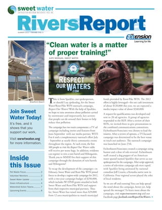 RiversReport
         SUMMER 2012 | volume 3 no. 3




                                                                                                                                                       Learning for life
                                            Photo: Kate Morgan
                                                                 “Clean water is a matter
                                                                  of proper training!”
                                                                 KATE MORGAN, SWEET WATER




                         Bradford Beach                          T    ake it from Sparkles, our spokesperson,
                                                                      or should I say spokesdog, for the Sweet
                                                                 Water/Root-Pike WIN outreach campaign,
                                                                                                                       funds provided by Root-Pike WIN. The 2012
                                                                                                                       effort is highly leveraged—for our cash investment
                                                                                                                       of about $120,000 this year, we are expected a
                                                                 Respect Our Waters! With the help of Sparkles,        media impact value of about $240,000.
Join Sweet                                                       we hope to raise awareness about pollution carried
                                                                                                                       A request for qualifications was developed and
Water Today!                                                     by stormwater and importantly, key actions
                                                                 that people can do around their homes to help
                                                                                                                       sent to 20 ad agencies. A group of agencies
                                                                                                                       responded to the RFP. After a review of their
                                                                 reduce that pollution.
It’s free, and it                                                                                                      RFPs, we invited three to give presentations to
shows that you                                                   The campaign has two main components: a TV ad         the combined communications committees.
                                                                 campaign including stories and features from          Eichenbaum/Associates was chosen to lead the
support our work.                                                June-September with our media partner, WITI           iniative. After a review of options, a TV-focused
                                                                 Fox 6 and a complementary outreach effort July        campaign was determined to be the best venue
Visit swwtwater.org                                              - September at nearly thirty community events         to reach our audience. The outreach campaign
for more information.                                            throughout the region. At each event, the first       was launched on June 27th.
                                                                 100 people to visit the Respect Our Waters table
                                                                                                                       Eichenbaum/Associates created a campaign using
                                                                 will receive pet waste bags. In addition, residents
                                                                                                                       humor and a dose of role-reversal. Eichenbaum
                                                                 can register to win a rain barrel and Milorganite.

Inside
                                                                                                                       staff created a dog puppet of an American
                                                                 Thank you to MMSD for their support of this
                                                                                                                       water spaniel named Sparkles that serves as our
                                                                 campaign through the donation of rain barrels
                                                                                                                       spokesperson for the campaign. After script approval,
this Issue                                                       and Milorganite!
                                                                 To recap the development of the campaign—in
                                                                                                                       a series of television campaign ads were taped,
                                                                                                                       with Sparkles being animated by national
Pet Waste Focus. ...................... 2
               .                                                 February, Sweet Water and Root-Pike WIN joined        comedian Jeff Cesario, a Kenosha native now in
Volunteer Monitors.................... 2                         forces to develop a region-wide campaign for 2012,    California. Four regional actors played the roles
Sweet Water Update ................. 3                           with a two-year campaign budget of $250,000,          of local residents.
Green Infrastructure.................. 4                         which includes WI DNR grants awarded to both
                                                                                                                       So we are off and running! You can help spread
                                                                 Sweet Water and Root-Pike WIN and support
Watershed Action Teams. .......... 7
                      .                                                                                                the word about the campaign, better yet, help
                                                                 from their respective municipal partners. Thus
Upcoming Events....................... 8                                                                               spread the messages! To learn more about the
                                                                 far, Sweet Water has raised more than $29,000
                                                                                                                       campaign, visit respectourwaters.org and our
                                                                 from 12 area municipalities to match municipal
                                                                                                                       Facebook page facebook.com/RespectOurWaters. •
 