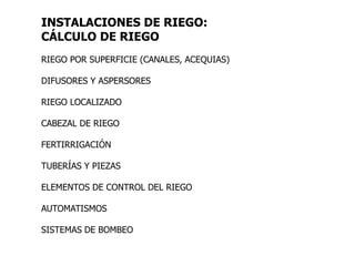 INSTALACIONES DE RIEGO:
CÁLCULO DE RIEGO
RIEGO POR SUPERFICIE (CANALES, ACEQUIAS)
DIFUSORES Y ASPERSORES
RIEGO LOCALIZADO
CABEZAL DE RIEGO
FERTIRRIGACIÓN
TUBERÍAS Y PIEZAS
ELEMENTOS DE CONTROL DEL RIEGO
AUTOMATISMOS
SISTEMAS DE BOMBEO
 