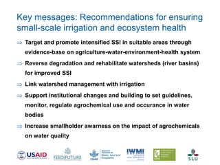 Target and promote intensified SSI in suitable areas through
evidence-base on agriculture-water-environment-health system
 Reverse degradation and rehabilitate watersheds (river basins)
for improved SSI
 Link watershed management with irrigation
 Support institutional changes and building to set guidelines,
monitor, regulate agrochemical use and occurance in water
bodies
 Increase smallholder awarness on the impact of agrochemicals
on water quality
Key messages: Recommendations for ensuring
small-scale irrigation and ecosystem health
 
