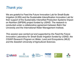 Thank you
We are grateful to Feed the Future Innovation Lab for Small-Scale
Irrigation (ILSSI) and the Sustainable Intensification Innovation Lab for
their support of the Sustainably Intensified Production Systems Impact
on Nutrition (SIPSIN) project funded by USAID. The research is
conducted under a collaborative agreement between Bahir Dar
University and the International Water Management Institute.
This session was carried out and supported by the Feed the Future
Innovation Laboratory for Small-Scale Irrigation funded by USAID, the
CGIAR Research Program on Water, Land and Ecosystems (WLE)
and the Swedish University of Agricultural Sciences.
 