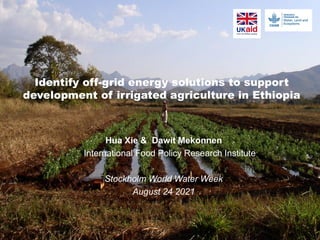 Identify off-grid energy solutions to support
development of irrigated agriculture in Ethiopia
Hua Xie & Dawit Mekonnen
International Food Policy Research Institute
Stockholm World Water Week
August 24 2021
 