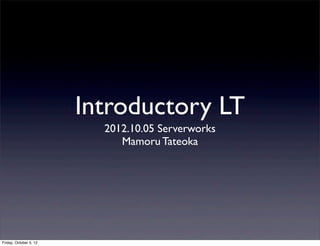 Introductory LT
                          2012.10.05 Serverworks
                             Mamoru Tateoka




Friday, October 5, 12
 