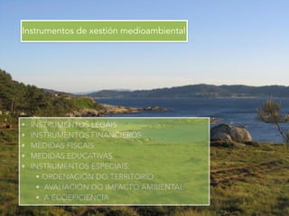 Instrumentos de xestión medioambiental
• INSTRUMENTOS LEGAIS
• INSTRUMENTOS FINANCIEROS
• MEDIDAS FISCAIS
• MEDIDAS EDUCATIVAS
• INSTRUMENTOS ESPECIAIS:
• ORDENACIÓN DO TERRITORIO
• AVALIACIÓN DO IMPACTO AMBIENTAL
• A ECOEFICIENCIA
 