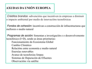 Créditos brandos: subvencións que incentiven ás empresas a diminuir
o impacto ambiental por medio de innovacións tecnolóxicas
Fondos de cohesión: incentivan a construcción de infraestructuras que
melloren o medio natural
Programas de acción: fomentan a investigación e o desenvolvemento
tecnolóxico (I+D), sendo as áreas prioritarias:
Funcionamiento do Ecosistema Global
Cambio Climático
Relacións entre economía e medio natural
Enerxías renovables
Avance de tecnoloxías limpas
Sistemas de Depuración de Efluentes
Observacións vía satélite
AXUDAS DA UNIÓN EUROPEA
 
