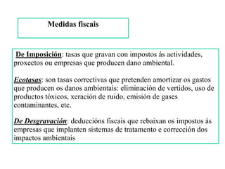 Medidas fiscais 
De Imposición: tasas que gravan con impostos ás actividades,
proxectos ou empresas que producen dano ambiental.
 
Ecotasas: son tasas correctivas que pretenden amortizar os gastos
que producen os danos ambientais: eliminación de vertidos, uso de
productos tóxicos, xeración de ruido, emisión de gases
contaminantes, etc.
De Desgravación: deduccións fiscais que rebaixan os impostos ás
empresas que implanten sistemas de tratamento e corrección dos
impactos ambientais
 