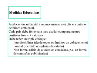 Medidas Educativas
A educación ambiental é un mecanismo moi eficaz contra o
deterioro ambiental.
Cada país debe fomentala para acadar comportamentos
positivos fronte á natureza
Debe tener un triple enfoque:
Interdisciplinar (desde todos os ámbitos do coñecemento)
Formal (incluído nos planes de estudo)
Non formal (dirixida a todos os ciudadans, p.e. en forma
de campañas publicitarias)
 