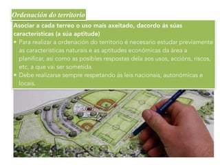 Asociar a cada terreo o uso maís axeitado, dacordo ás súas
características (a súa aptitude)
• Para realizar a ordenación do territorio é necesario estudar previamente
as características naturais e as aptitudes económicas da área a
planificar, así como as posibles respostas dela aos usos, accións, riscos,
etc, a que vai ser sometida.
• Debe realizarse sempre respetando ás leis nacionais, autonómicas e
locais.
Ordenación do territorio
 