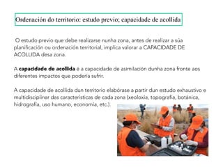 O estudo previo que debe realizarse nunha zona, antes de realizar a súa
planificación ou ordenación territorial, implica valorar a CAPACIDADE DE
ACOLLIDA desa zona.
A capacidade de acollida é a capacidade de asimilación dunha zona fronte aos
diferentes impactos que podería sufrir.
A capacidade de acollida dun territorio elabórase a partir dun estudo exhaustivo e
multidisciplinar das características de cada zona (xeoloxía, topografía, botánica,
hidrografía, uso humano, economía, etc.).
Ordenación do territorio: estudo previo; capacidade de acollida
 