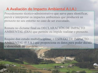 A Avaliación do Impacto Ambiental A.I.A.)
Procedemento técnico-administrativo que serve para identificar,
previr e interpretar os impactos ambientais que producirá un
proxecto no seu entorno no caso de ser executado.
Remata no dictame final ou DECLARACIÓN DE IMPACTO
AMBIENTAL (DIA) que permite ou impide realizar o proxecto.
Require dun estudo multidisciplinar, o ESTUDO DE IMPACTO
AMBIENTAL (E.I.A.) que proporciona os datos para poder decidir
a idoneidade do proxecto.
 
