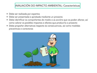 • Debe ser realizada por expertos
• Debe ser presentada e aprobada mediante un proxecto
• Debe identificar os compoñentes do medio e as accións que os poden afectar, así
como valorar os posibles impactos e efectos que produciría o proxecto
• Debe propoñer alternativas respecto ás consecuencias, así como medidas
preventivas e correctoras
AVALIACIÓN DO IMPACTO AMBIENTAL: Características
 