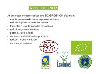 A ECOEFICIENCIA
As empresas comprometidas coa ECOEFICIENCIA deberían:
- usar tecnoloxías de baixo impacto ambiental
- reducir o gasto en materias primas
- fomentar o uso de enerxías renovables
- reducir o gasto enerxético
- potenciar o reciclado
- aumentar a duración dos produtos
- reducir a contaminación
- diminuír os residuos
 