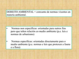 • Normas non específicas: orientadas para outros fins
pero que teñen relación co medio ambiente (p.e. leis e
normas de urbanismo)
• Normas específicas: orientadas directamente para o
medio ambiente (p.e. normas e leis que protexen a fauna
e a flora)
DEREITO AMBIENTAL = conxunto de normas vixentes en
materia ambiental.
 