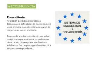 Ecoauditoría:
Avaliación periódica de procesos,
tecnoloxías e actividades ás que se somete
unha empresa para detectar o seu grao de
respecto ao medio ambiente.
En caso de aprobar a avaliación, ou se hai
compromiso para subsanar os problemas
detectados, dita empresa ten dereito a
exhibir con fins de propaganda comercial a
etiqueta correspondente.
A ECOEFICIENCIA
 